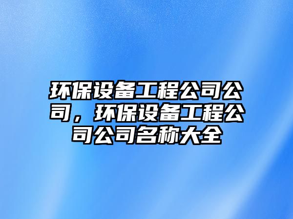 環(huán)保設(shè)備工程公司公司，環(huán)保設(shè)備工程公司公司名稱大全