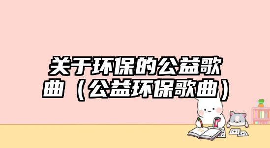 關于環(huán)保的公益歌曲（公益環(huán)保歌曲）