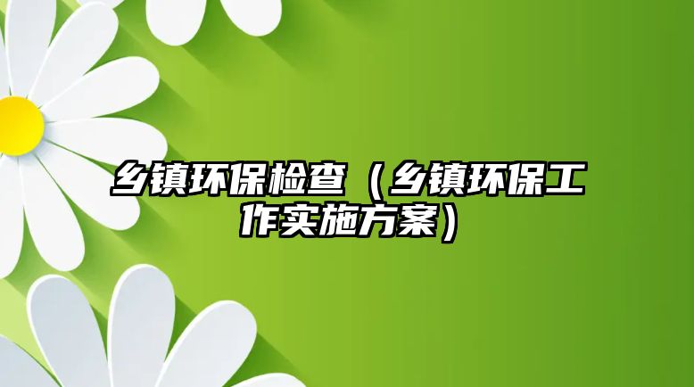 鄉(xiāng)鎮(zhèn)環(huán)保檢查（鄉(xiāng)鎮(zhèn)環(huán)保工作實(shí)施方案）