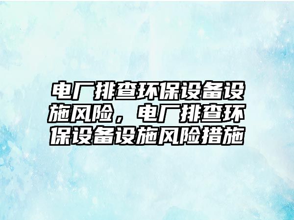 電廠排查環(huán)保設(shè)備設(shè)施風(fēng)險(xiǎn)，電廠排查環(huán)保設(shè)備設(shè)施風(fēng)險(xiǎn)措施