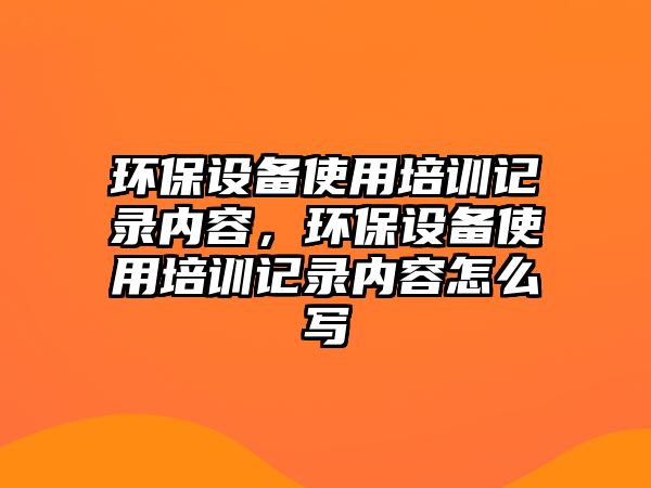 環(huán)保設(shè)備使用培訓(xùn)記錄內(nèi)容，環(huán)保設(shè)備使用培訓(xùn)記錄內(nèi)容怎么寫