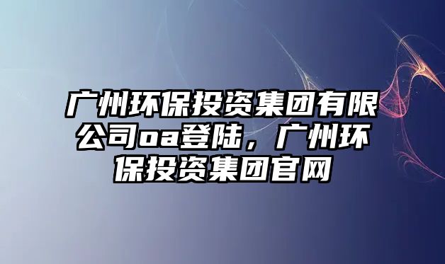 廣州環(huán)保投資集團(tuán)有限公司oa登陸，廣州環(huán)保投資集團(tuán)官網(wǎng)