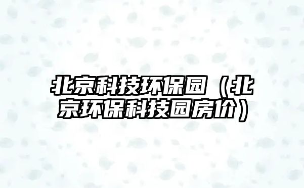 北京科技環(huán)保園（北京環(huán)保科技園房價(jià)）