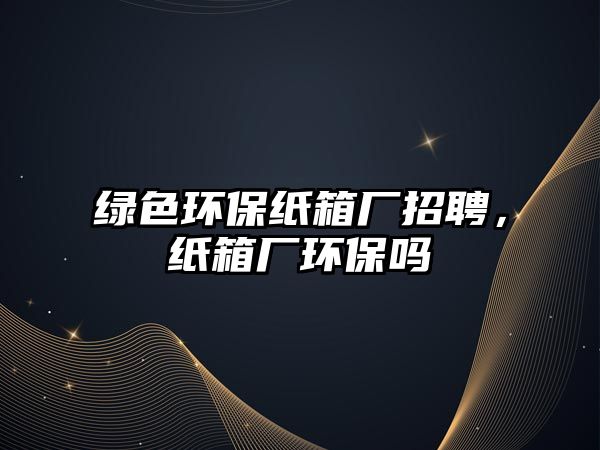 綠色環(huán)保紙箱廠招聘，紙箱廠環(huán)保嗎