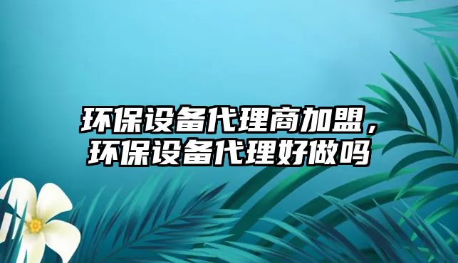 環(huán)保設(shè)備代理商加盟，環(huán)保設(shè)備代理好做嗎
