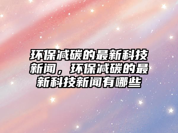 環(huán)保減碳的最新科技新聞，環(huán)保減碳的最新科技新聞有哪些