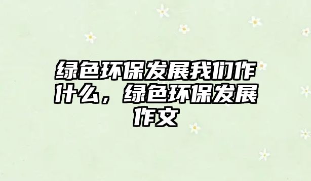 綠色環(huán)保發(fā)展我們作什么，綠色環(huán)保發(fā)展作文