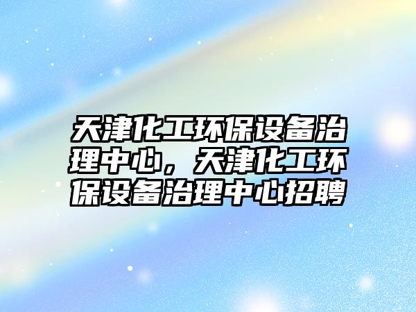天津化工環(huán)保設(shè)備治理中心，天津化工環(huán)保設(shè)備治理中心招聘