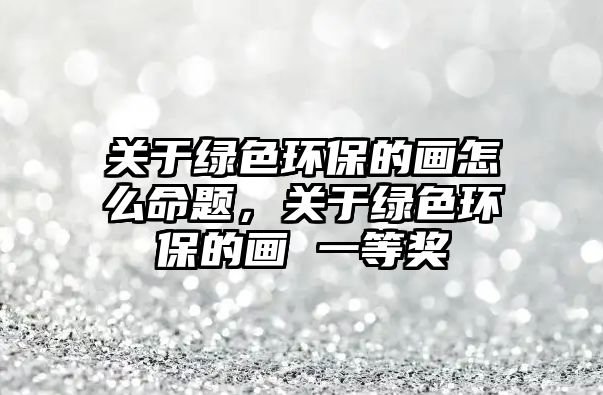 關(guān)于綠色環(huán)保的畫怎么命題，關(guān)于綠色環(huán)保的畫 一等獎