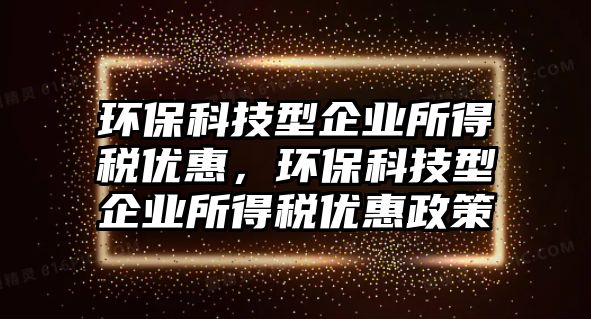 環(huán)保科技型企業(yè)所得稅優(yōu)惠，環(huán)?？萍夹推髽I(yè)所得稅優(yōu)惠政策