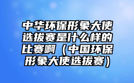 中華環(huán)保形象大使選拔賽是什么樣的比賽?。ㄖ袊h(huán)保形象大使選拔賽）