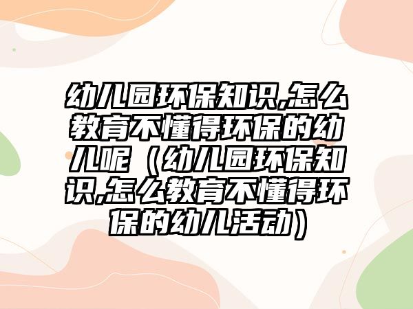 幼兒園環(huán)保知識,怎么教育不懂得環(huán)保的幼兒呢（幼兒園環(huán)保知識,怎么教育不懂得環(huán)保的幼兒活動）