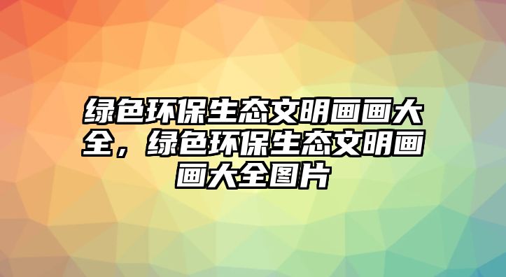 綠色環(huán)保生態(tài)文明畫畫大全，綠色環(huán)保生態(tài)文明畫畫大全圖片
