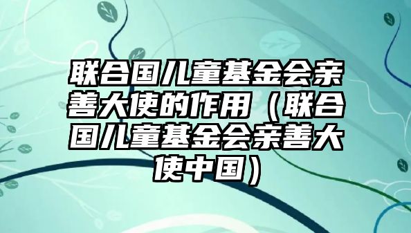 聯(lián)合國兒童基金會(huì)親善大使的作用（聯(lián)合國兒童基金會(huì)親善大使中國）