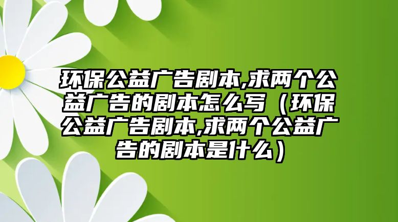 環(huán)保公益廣告劇本,求兩個公益廣告的劇本怎么寫（環(huán)保公益廣告劇本,求兩個公益廣告的劇本是什么）