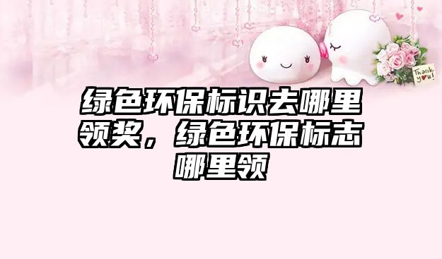 綠色環(huán)保標識去哪里領(lǐng)獎，綠色環(huán)保標志哪里領(lǐng)