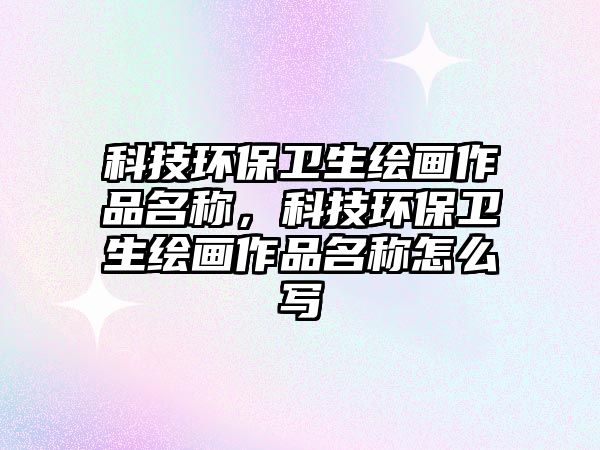 科技環(huán)保衛(wèi)生繪畫作品名稱，科技環(huán)保衛(wèi)生繪畫作品名稱怎么寫