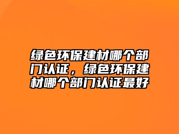 綠色環(huán)保建材哪個部門認證，綠色環(huán)保建材哪個部門認證最好
