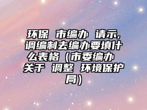 環(huán)保 市編辦 請示,調(diào)編制去編辦要填什么表格（市委編辦 關(guān)于 調(diào)整 環(huán)境保護局）