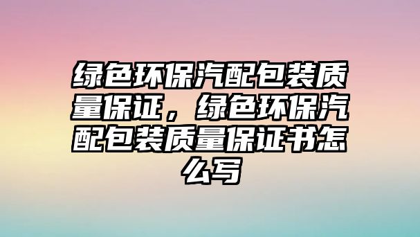 綠色環(huán)保汽配包裝質(zhì)量保證，綠色環(huán)保汽配包裝質(zhì)量保證書怎么寫