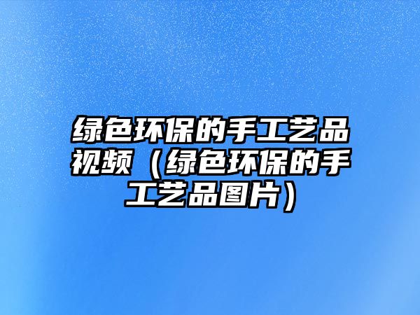 綠色環(huán)保的手工藝品視頻（綠色環(huán)保的手工藝品圖片）