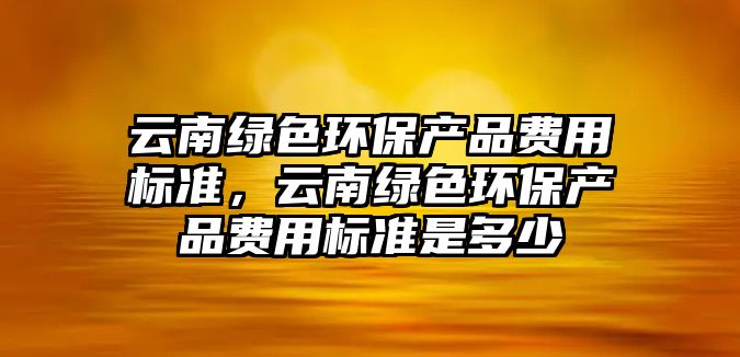 云南綠色環(huán)保產品費用標準，云南綠色環(huán)保產品費用標準是多少