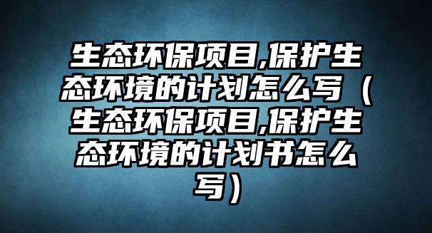 生態(tài)環(huán)保項目,保護生態(tài)環(huán)境的計劃怎么寫（生態(tài)環(huán)保項目,保護生態(tài)環(huán)境的計劃書怎么寫）