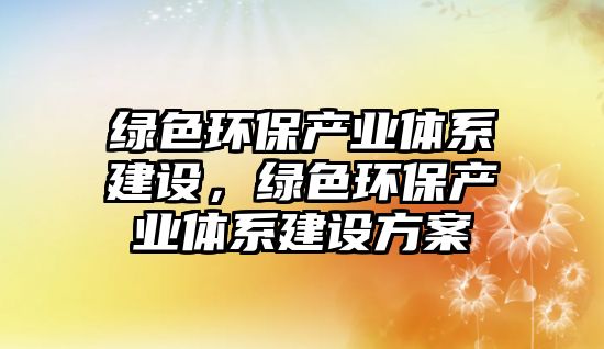 綠色環(huán)保產(chǎn)業(yè)體系建設(shè)，綠色環(huán)保產(chǎn)業(yè)體系建設(shè)方案