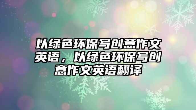 以綠色環(huán)保寫創(chuàng)意作文英語(yǔ)，以綠色環(huán)保寫創(chuàng)意作文英語(yǔ)翻譯
