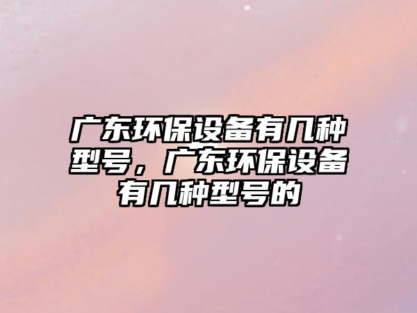 廣東環(huán)保設(shè)備有幾種型號(hào)，廣東環(huán)保設(shè)備有幾種型號(hào)的