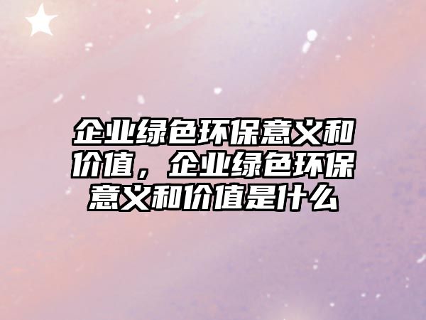 企業(yè)綠色環(huán)保意義和價值，企業(yè)綠色環(huán)保意義和價值是什么