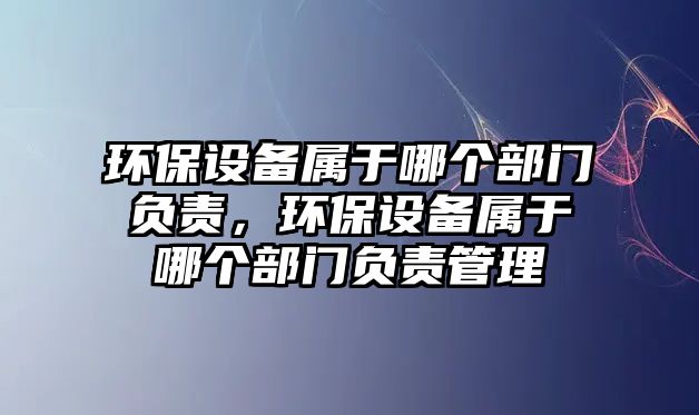環(huán)保設(shè)備屬于哪個部門負(fù)責(zé)，環(huán)保設(shè)備屬于哪個部門負(fù)責(zé)管理