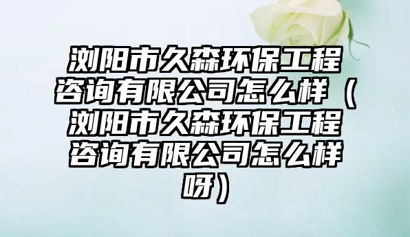 瀏陽(yáng)市久森環(huán)保工程咨詢(xún)有限公司怎么樣（瀏陽(yáng)市久森環(huán)保工程咨詢(xún)有限公司怎么樣呀）
