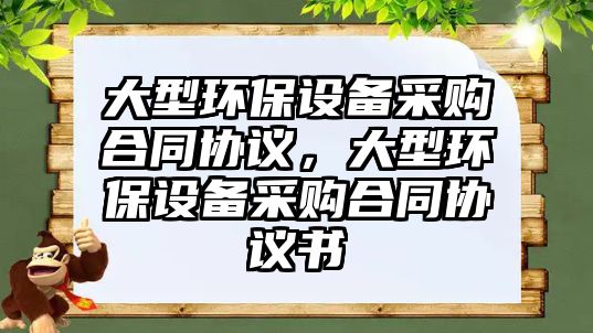 大型環(huán)保設(shè)備采購合同協(xié)議，大型環(huán)保設(shè)備采購合同協(xié)議書