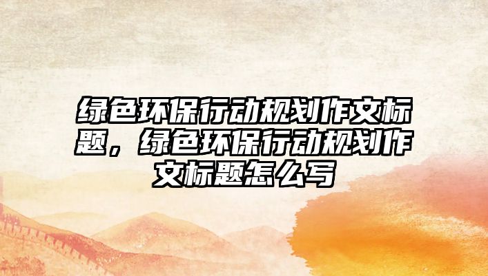 綠色環(huán)保行動(dòng)規(guī)劃作文標(biāo)題，綠色環(huán)保行動(dòng)規(guī)劃作文標(biāo)題怎么寫
