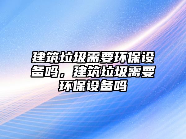 建筑垃圾需要環(huán)保設(shè)備嗎，建筑垃圾需要環(huán)保設(shè)備嗎