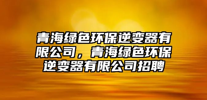 青海綠色環(huán)保逆變器有限公司，青海綠色環(huán)保逆變器有限公司招聘