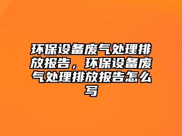 環(huán)保設(shè)備廢氣處理排放報告，環(huán)保設(shè)備廢氣處理排放報告怎么寫