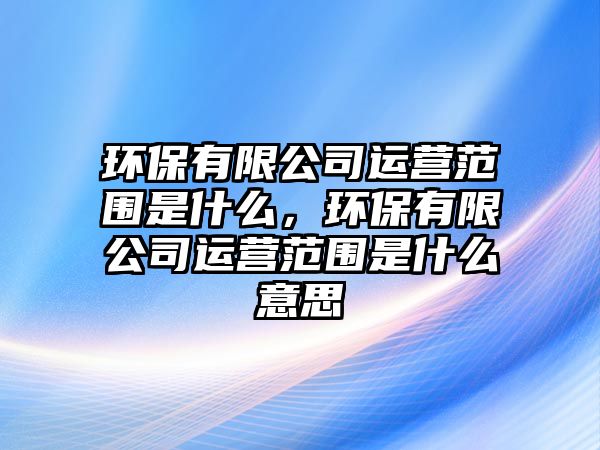 環(huán)保有限公司運(yùn)營范圍是什么，環(huán)保有限公司運(yùn)營范圍是什么意思