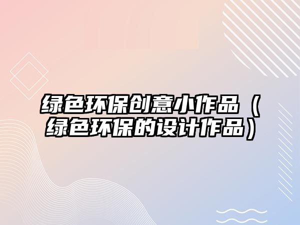綠色環(huán)保創(chuàng)意小作品（綠色環(huán)保的設(shè)計作品）