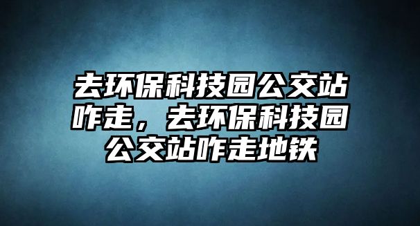 去環(huán)?？萍紙@公交站咋走，去環(huán)保科技園公交站咋走地鐵
