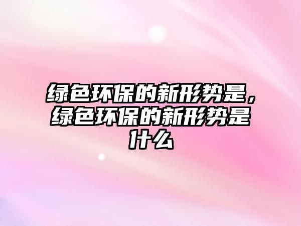 綠色環(huán)保的新形勢(shì)是，綠色環(huán)保的新形勢(shì)是什么