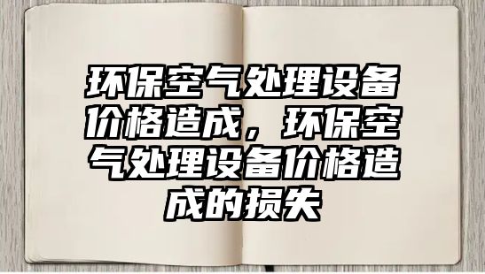 環(huán)?？諝馓幚碓O(shè)備價(jià)格造成，環(huán)?？諝馓幚碓O(shè)備價(jià)格造成的損失