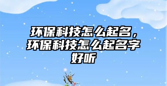 環(huán)保科技怎么起名，環(huán)保科技怎么起名字好聽
