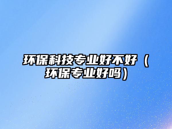 環(huán)?？萍紝I(yè)好不好（環(huán)保專業(yè)好嗎）