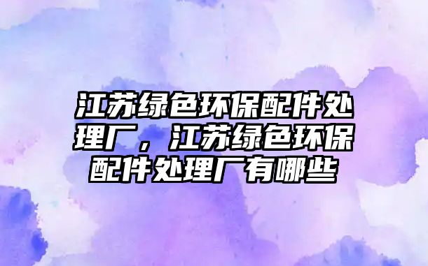 江蘇綠色環(huán)保配件處理廠，江蘇綠色環(huán)保配件處理廠有哪些