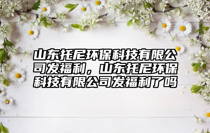 山東托尼環(huán)?？萍加邢薰景l(fā)福利，山東托尼環(huán)?？萍加邢薰景l(fā)福利了嗎