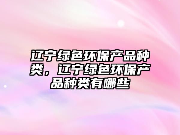 遼寧綠色環(huán)保產(chǎn)品種類，遼寧綠色環(huán)保產(chǎn)品種類有哪些
