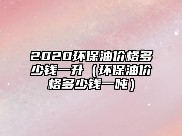 2020環(huán)保油價(jià)格多少錢(qián)一升（環(huán)保油價(jià)格多少錢(qián)一噸）