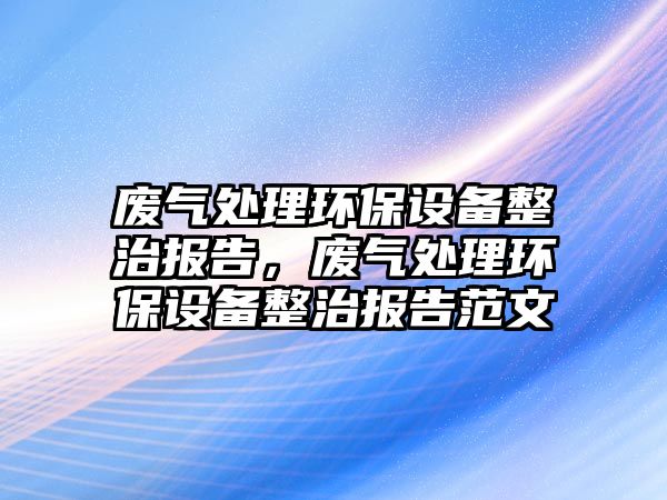 廢氣處理環(huán)保設(shè)備整治報(bào)告，廢氣處理環(huán)保設(shè)備整治報(bào)告范文